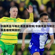 中国男篮今晚比赛直播视频(中国男篮今晚比赛直播视频回放)