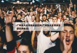 广州恒大足球俱乐部官网(广州恒大足球俱乐部官网电话)