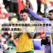 2002年世界杯韩国队(2002年世界杯韩国队主教练)