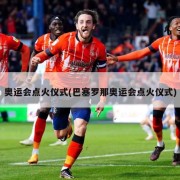 奥运会点火仪式(巴塞罗那奥运会点火仪式)
