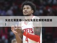女足比赛直播cctv5(女足比赛现场直播)