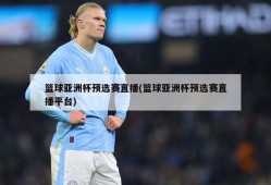 篮球亚洲杯预选赛直播(篮球亚洲杯预选赛直播平台)