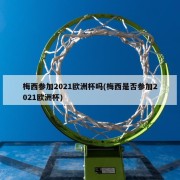 梅西参加2021欧洲杯吗(梅西是否参加2021欧洲杯)