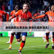 曼联最新比赛消息(曼联队最新消息)