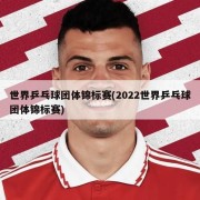 世界乒乓球团体锦标赛(2022世界乒乓球团体锦标赛)