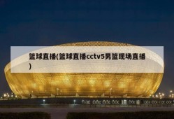 篮球直播(篮球直播cctv5男篮现场直播)