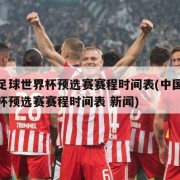 中国足球世界杯预选赛赛程时间表(中国足球世界杯预选赛赛程时间表 新闻)