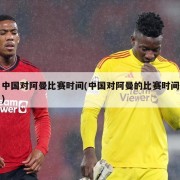 中国对阿曼比赛时间(中国对阿曼的比赛时间)