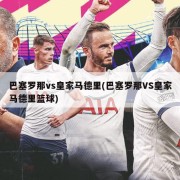 巴塞罗那vs皇家马德里(巴塞罗那VS皇家马德里篮球)