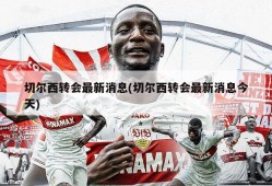 切尔西转会最新消息(切尔西转会最新消息今天)