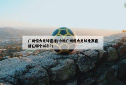 广州恒大足球直播(今晚广州恒大足球比赛直播在哪个城市?)