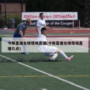 今晚直播女排现场直播(今晚直播女排现场直播几点)