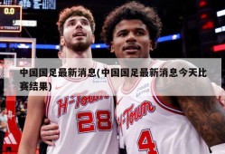 中国国足最新消息(中国国足最新消息今天比赛结果)