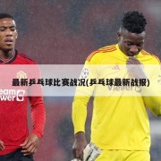 最新乒乓球比赛战况(乒乓球最新战报)