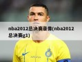 nba2012总决赛录像(nba2012总决赛g1)