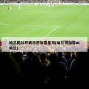哈兰德公开表示想加盟皇马(哈兰德加盟ac米兰)
