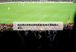 哈兰德公开表示想加盟皇马(哈兰德加盟ac米兰)