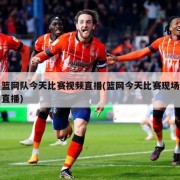 篮网队今天比赛视频直播(篮网今天比赛现场直播)