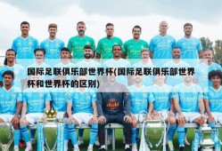 国际足联俱乐部世界杯(国际足联俱乐部世界杯和世界杯的区别)