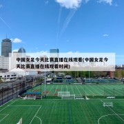 中国女足今天比赛直播在线观看(中国女足今天比赛直播在线观看时间)