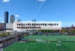 中国女足今天比赛直播在线观看(中国女足今天比赛直播在线观看时间)